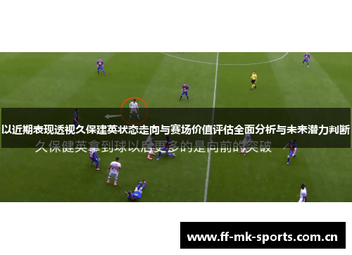 以近期表现透视久保建英状态走向与赛场价值评估全面分析与未来潜力判断 以近期表现透视久保建英状态走向与赛场价值评估全面分析与未来潜力判断